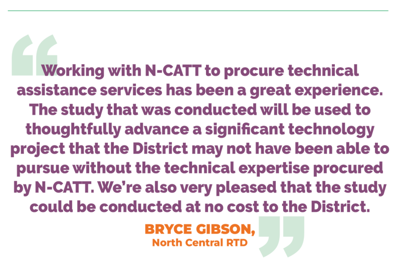 Working with N-CATT to procure technical assistance services has been a great experience. The study that was conducted will be used to thoughtfully advance a significant technology project that the District may not have been able to pursue without the technical expertise procured by N-CATT. We’re also very pleased that the study could be conducted at no cost to the District. BRYCE GIBSON, North Central RTD