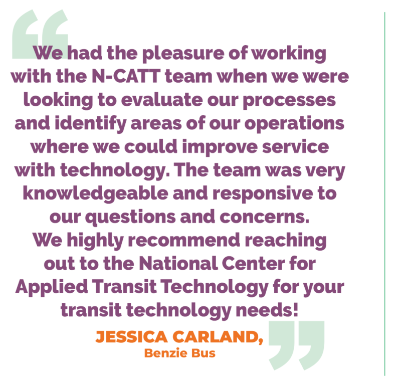 We had the pleasure of working with the N-CATT team when we were looking to evaluate our processes and identify areas of our operations where we could improve service with technology. The team was very knowledgeable and responsive to our questions and concerns. We highly recommend reaching out to the National Center for Applied Transit Technology for your transit technology needs! JESSICA CARLAND, Benzie Bus