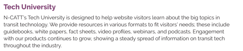 Tech University N-CATT’s Tech University is designed to help website visitors learn about the big topics in transit technology. We provide resources in various formats to fit visitors’ needs; these include guidebooks, white papers, fact sheets, video profiles, webinars, and podcasts. Engagement with our products continues to grow, showing a steady spread of information on transit tech throughout the industry.